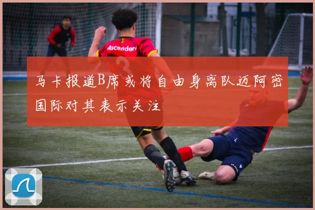 马卡报道B席或将自由身离队迈阿密国际对其表示关注