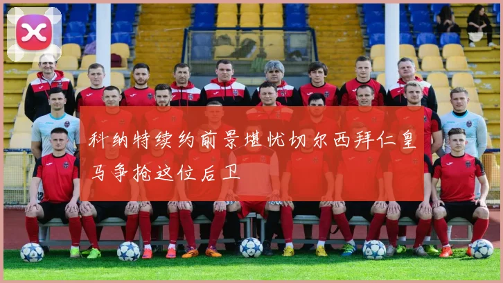 科纳特续约前景堪忧切尔西拜仁皇马争抢这位后卫