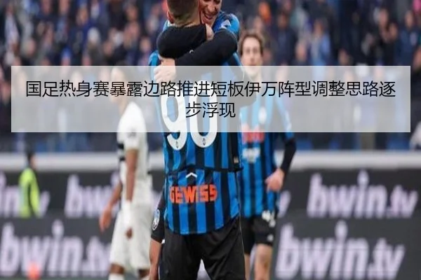 国足热身赛暴露边路推进短板伊万阵型调整思路逐步浮现