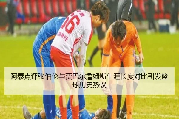 阿泰点评张伯伦与贾巴尔詹姆斯生涯长度对比引发篮球历史热议